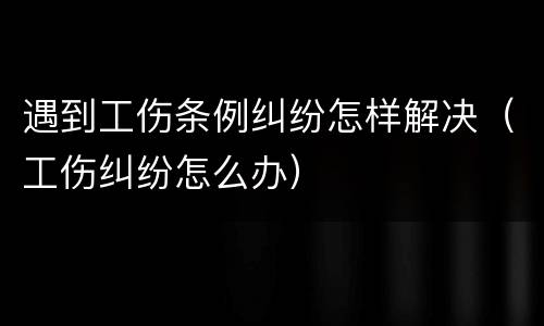 遇到工伤条例纠纷怎样解决（工伤纠纷怎么办）