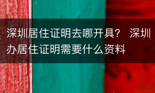 深圳居住证明去哪开具？ 深圳办居住证明需要什么资料