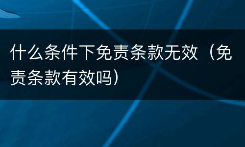 什么条件下免责条款无效（免责条款有效吗）