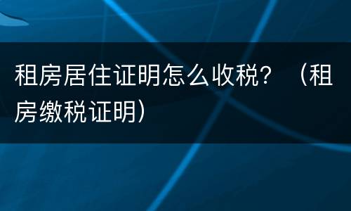 租房居住证明怎么收税？（租房缴税证明）