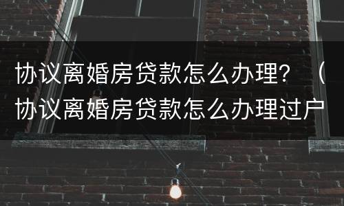 协议离婚房贷款怎么办理？（协议离婚房贷款怎么办理过户）