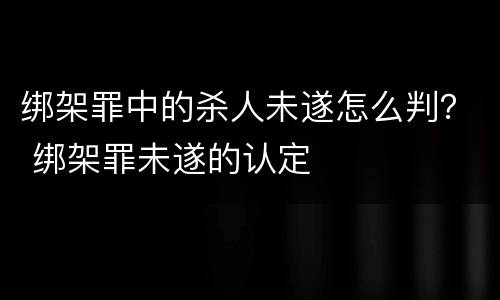 绑架罪中的杀人未遂怎么判？ 绑架罪未遂的认定