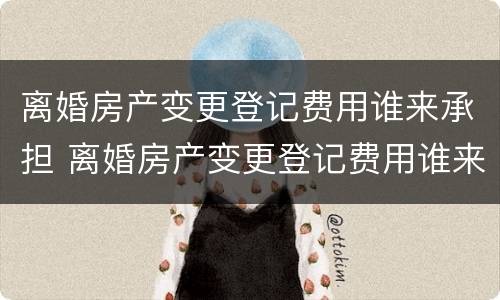 离婚房产变更登记费用谁来承担 离婚房产变更登记费用谁来承担呢