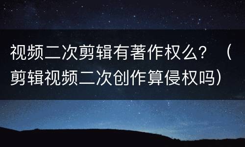 视频二次剪辑有著作权么？（剪辑视频二次创作算侵权吗）