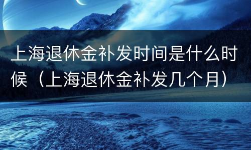 上海退休金补发时间是什么时候（上海退休金补发几个月）