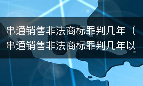 串通销售非法商标罪判几年（串通销售非法商标罪判几年以上）