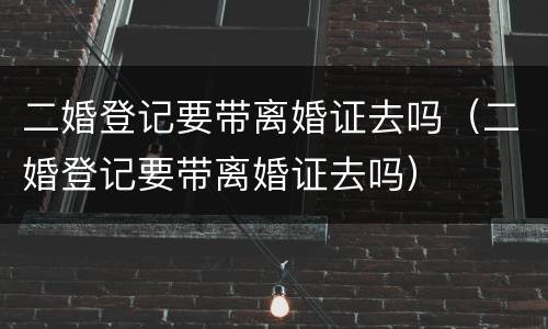 二婚登记要带离婚证去吗（二婚登记要带离婚证去吗）