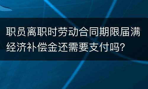 职员离职时劳动合同期限届满经济补偿金还需要支付吗？