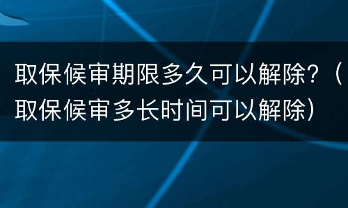 取保候审期限多久可以解除?（取保候审多长时间可以解除）