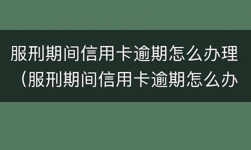 服刑期间信用卡逾期怎么办理（服刑期间信用卡逾期怎么办理呢）