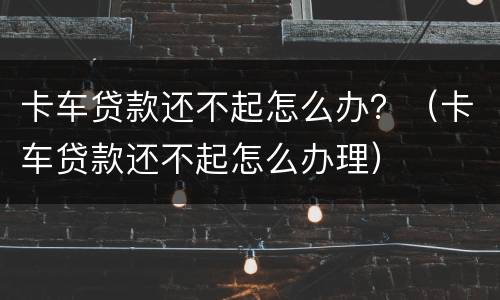 卡车贷款还不起怎么办？（卡车贷款还不起怎么办理）
