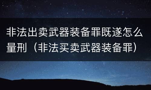 非法出卖武器装备罪既遂怎么量刑（非法买卖武器装备罪）