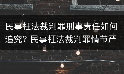 民事枉法裁判罪刑事责任如何追究? 民事枉法裁判罪情节严重