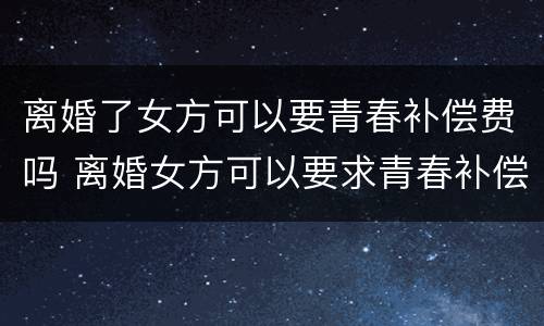 离婚了女方可以要青春补偿费吗 离婚女方可以要求青春补偿费吗