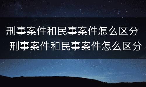刑事案件和民事案件怎么区分 刑事案件和民事案件怎么区分百度百科