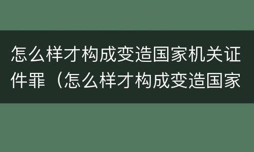 怎么样才构成变造国家机关证件罪（怎么样才构成变造国家机关证件罪呢）