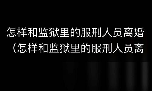 怎样和监狱里的服刑人员离婚（怎样和监狱里的服刑人员离婚呢）