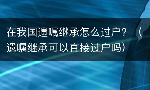 在我国遗嘱继承怎么过户？（遗嘱继承可以直接过户吗）