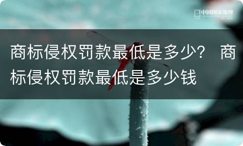 商标侵权罚款最低是多少？ 商标侵权罚款最低是多少钱