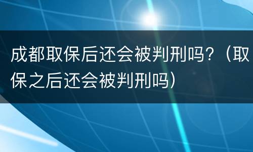 成都取保后还会被判刑吗?（取保之后还会被判刑吗）