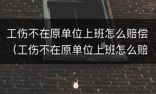 工伤不在原单位上班怎么赔偿（工伤不在原单位上班怎么赔偿的）