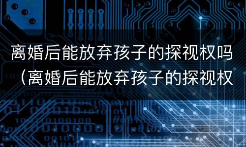 离婚后能放弃孩子的探视权吗（离婚后能放弃孩子的探视权吗女方）