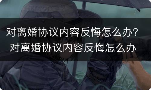 对离婚协议内容反悔怎么办？ 对离婚协议内容反悔怎么办