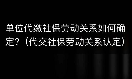 单位代缴社保劳动关系如何确定?（代交社保劳动关系认定）