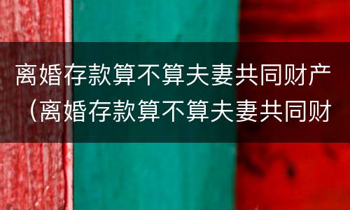 离婚存款算不算夫妻共同财产（离婚存款算不算夫妻共同财产呢）