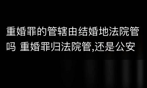 重婚罪的管辖由结婚地法院管吗 重婚罪归法院管,还是公安局