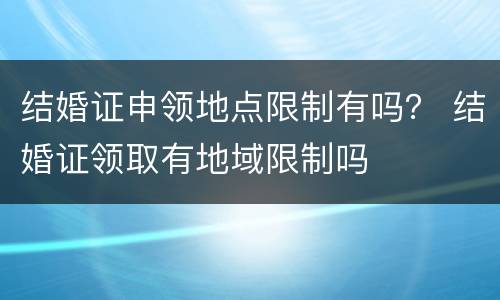 结婚证申领地点限制有吗？ 结婚证领取有地域限制吗