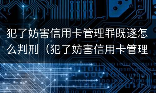 犯了妨害信用卡管理罪既遂怎么判刑（犯了妨害信用卡管理罪既遂怎么判刑呢）