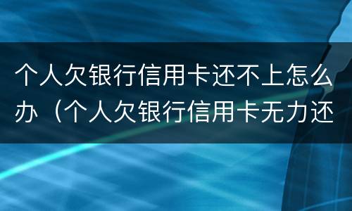 个人欠银行信用卡还不上怎么办（个人欠银行信用卡无力还怎么办）