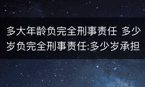 多大年龄负完全刑事责任 多少岁负完全刑事责任:多少岁承担刑事责任