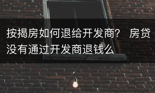 按揭房如何退给开发商？ 房贷没有通过开发商退钱么