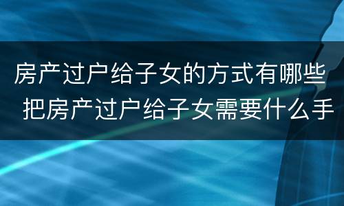 房产过户给子女的方式有哪些 把房产过户给子女需要什么手续