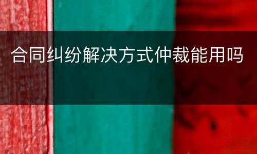合同纠纷解决方式仲裁能用吗