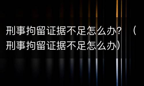 刑事拘留证据不足怎么办？（刑事拘留证据不足怎么办）