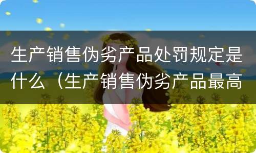 生产销售伪劣产品处罚规定是什么（生产销售伪劣产品最高处罚）