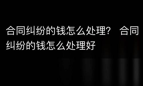 合同纠纷的钱怎么处理？ 合同纠纷的钱怎么处理好