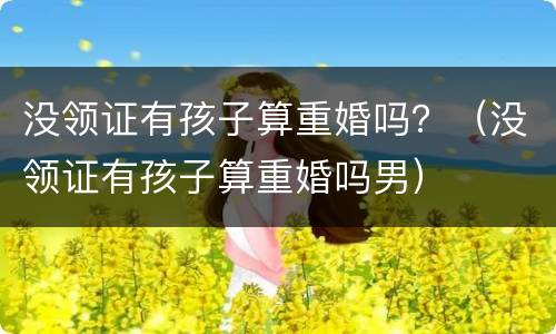 没领证有孩子算重婚吗？（没领证有孩子算重婚吗男）