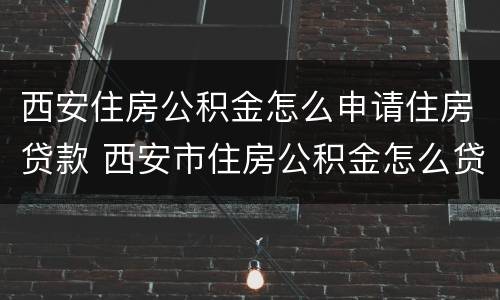 西安住房公积金怎么申请住房贷款 西安市住房公积金怎么贷款