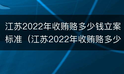 江苏2022年收贿赂多少钱立案标准（江苏2022年收贿赂多少钱立案标准呢）