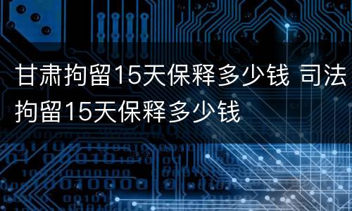 甘肃拘留15天保释多少钱 司法拘留15天保释多少钱