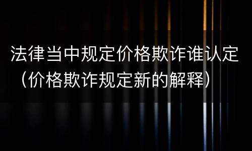 法律当中规定价格欺诈谁认定（价格欺诈规定新的解释）