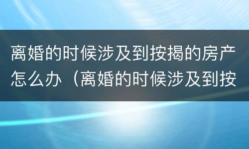 离婚的时候涉及到按揭的房产怎么办（离婚的时候涉及到按揭的房产怎么办手续）