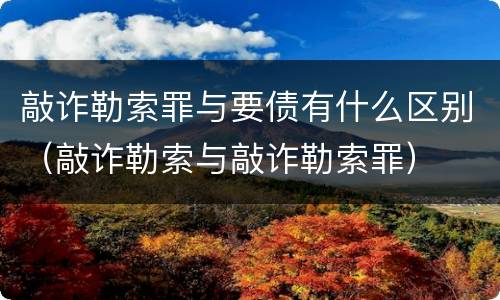 敲诈勒索罪与要债有什么区别（敲诈勒索与敲诈勒索罪）