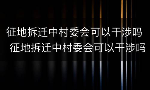 征地拆迁中村委会可以干涉吗 征地拆迁中村委会可以干涉吗为什么
