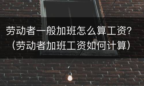 劳动者一般加班怎么算工资？（劳动者加班工资如何计算）