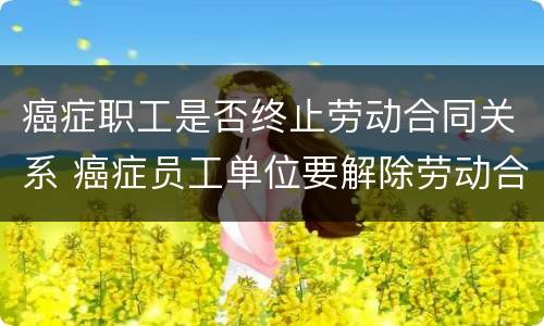 癌症职工是否终止劳动合同关系 癌症员工单位要解除劳动合同吗